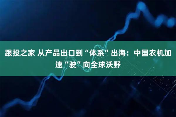 跟投之家 从产品出口到“体系”出海：中国农机加速“驶”向全球沃野