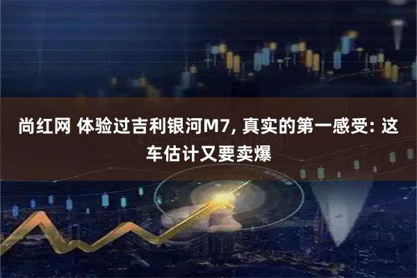 尚红网 体验过吉利银河M7, 真实的第一感受: 这车估计又要卖爆