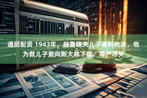 通昭配资 1943年，赫鲁晓夫儿子被判枪决，他为救儿子竟向斯大林下跪，尊严尽失