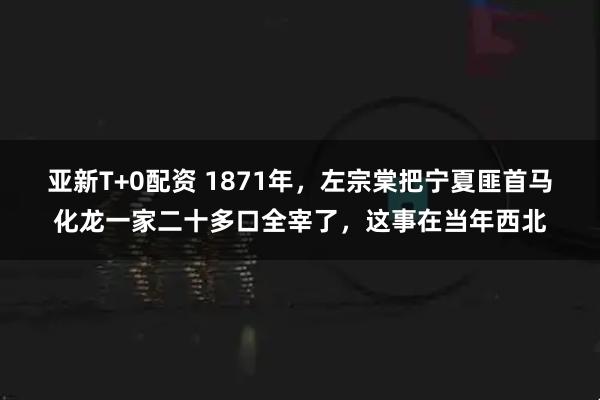 亚新T+0配资 1871年，左宗棠把宁夏匪首马化龙一家二十多口全宰了，这事在当年西北