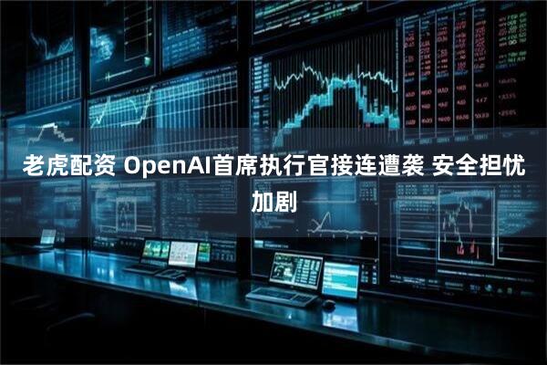老虎配资 OpenAI首席执行官接连遭袭 安全担忧加剧